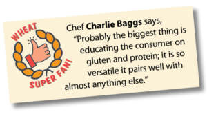Wheat Super Fan: Chef Charlie Baggs says, “Probably the biggest thing is educating the consumer on gluten and protein; it is so versatile it pairs well with almost anything else.”
