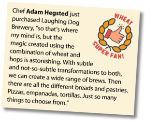 Wheat Super Fan: Chef Adam Hegsted just purchased Laughing Dog Brewery, “so that’s where my mind is, but the magic created using the combination of wheat and hops is astonishing. With subtle and not-so-subtle transformations to both, we can create a wide range of brews. Then there are all the different breads and pastries. Pizzas, empanadas, tortillas. Just so many things to choose from.”