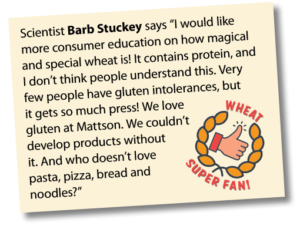 Wheat Super Fan: Scientist Barb Stuckey says “I would like more consumer education on how magical and special wheat is! It contains protein, and I don’t think people understand this. Very few people have gluten intolerances, but it gets so much press! We love gluten at Mattson. We couldn’t develop products without it. And who doesn’t love pasta, pizza, bread and noodles?”